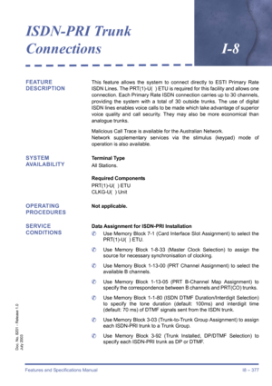 Page 387Features and Specifications Manual I8 – 377
Doc. No. 8201 - Release 1.0
July 2003
ISDN-PRI Trunk
ConnectionsI-8
FEATURE 
DESCRIPTIONThis feature allows the system to connect directly to ESTI Primary Rate
ISDN Lines. The PRT(1)-U(  ) ETU is required for this facility and allows one
connection. Each Primary Rate ISDN connection carries up to 30 channels,
providing the system with a total of 30 outside trunks. The use of digital
ISDN lines enables voice calls to be made which take advantage of superior...