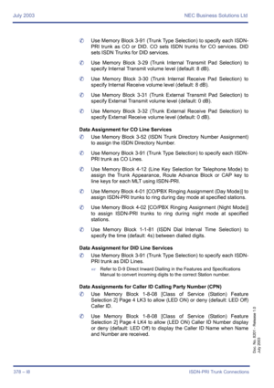 Page 388July 2003 NEC Business Solutions Ltd
378 – I8ISDN-PRI Trunk Connections
Doc. No. 8201 - Release 1.0
July 2003
	Use Memory Block 3-91 (Trunk Type Selection) to specify each ISDN-
PRI trunk as CO or DID. CO sets ISDN trunks for CO services. DID
sets ISDN Trunks for DID services.
	Use Memory Block 3-29 (Trunk Internal Transmit Pad Selection) to
specify Internal Transmit volume level (default: 8 dB).
	Use Memory Block 3-30 (Trunk Internal Receive Pad Selection) to
specify Internal Receive volume level...