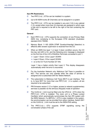 Page 390July 2003 NEC Business Solutions Ltd
380 – I8ISDN-PRI Trunk Connections
Doc. No. 8201 - Release 1.0
July 2003
Xen IPK Restrictions
	Two PRT(1)-U(  ) ETUs can be installed in a system.
	Up to 60 ISDN trunks (B Channels) can be assigned in a system.
	The PRT(1)-U(  ) ETU can be installed in any slot (1-8) in any cabinet
(1-3), except when more than 24 channels are assigned in which case
a free slot is required to be left to the right of the slot containing the
PRT card.
General
	Each PRT(1)-U(  ) ETU...