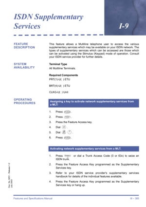 Page 395Features and Specifications Manual I9 – 385
Doc. No. 8201 - Release 1.0
July 2003
ISDN Supplementary
ServicesI-9
FEATURE 
DESCRIPTIONThis feature allows a Multiline telephone user to access the various
supplementary services which may be available on your ISDN network. The
types of supplementary services which can be accessed are those which
can be activated using the Stimulus (Keypad) mode of operation. Consult
your ISDN service provider for further details.
SYSTEM 
AVAILABILITYTerminal Type
All...