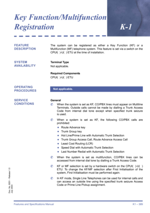 Page 399Features and Specifications Manual K1 – 389
Doc. No. 8201 - Release 1.0
July 2003
Key Function/Multifunction 
Registration
K-1
FEATURE 
DESCRIPTIONThe system can be registered as either a Key Function (KF) or a
Multifunction (MF) telephone system. This feature is set via a switch on the
CPUI(  )-U(  ) ETU at the time of installation.
SYSTEM 
AVAILABILITYTerminal Type
Not applicable.
Required Components
CPUI(  )-U(  ) ETU
OPERATING 
PROCEDURES
SERVICE 
CONDITIONS
General
	When the system is set as KF,...