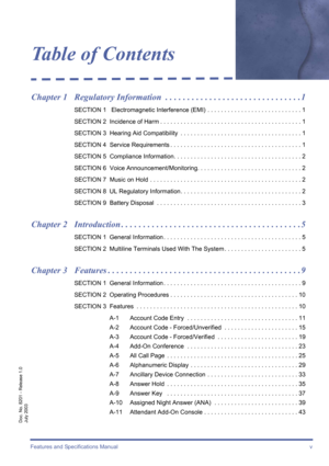 Page 5Features and Specifications Manual  v
Doc. No. 8201 - Release 1.0
July 2003
Table of Contents
Chapter 1 Regulatory Information  . . . . . . . . . . . . . . . . . . . . . . . . . . . . . . . 1
SECTION 1   Electromagnetic Interference (EMI)  . . . . . . . . . . . . . . . . . . . . . . . . . . . . 1
SECTION 2  Incidence of Harm . . . . . . . . . . . . . . . . . . . . . . . . . . . . . . . . . . . . . . . . . . 1
SECTION 3  Hearing Aid Compatibility  . . . . . . . . . . . . . . . . . . . . . . . . . . . . ....