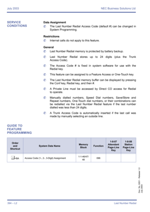 Page 404July 2003 NEC Business Solutions Ltd
394 – L2Last Number Redial
Doc. No. 8201 - Release 1.0
July 2003
SERVICE 
CONDITIONSData Assignment
	The Last Number Redial Access Code (default #) can be changed in
System Programming.
Restrictions
	Internal calls do not apply to this feature.
General
	Last Number Redial memory is protected by battery backup.
	Last Number Redial stores up to 24 digits (plus the Trunk
Access Code).
	The Access Code # is fixed in system software for use with the
Redial key.
	This...