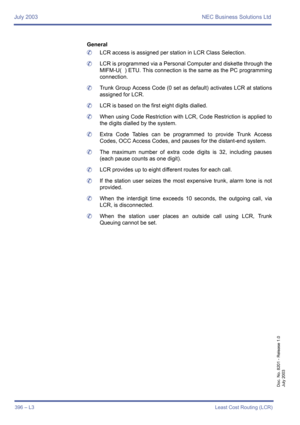 Page 406July 2003 NEC Business Solutions Ltd
396 – L3Least Cost Routing (LCR)
Doc. No. 8201 - Release 1.0
July 2003
General
	LCR access is assigned per station in LCR Class Selection.
	LCR is programmed via a Personal Computer and diskette through the
MIFM-U(  ) ETU. This connection is the same as the PC programming
connection.
	Trunk Group Access Code (0 set as default) activates LCR at stations
assigned for LCR.
	LCR is based on the first eight digits dialled.
	When using Code Restriction with LCR, Code...