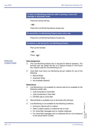 Page 410July 2003 NEC Business Solutions Ltd
400 – L4Live Monitoring
Doc. No. 8201 - Release 1.0
July 2003
Press the Cancel soft key.
- OR -
Press the Live Monitoring feature access key.
Press the Live Monitoring Feature Access key.
Pick up the handset.
- OR -
Press 
P.
SERVICE 
CONDITIONSData Assignment
	The Live Monitoring feature key is required for feature operation. The
terminal user can assign the key on a Feature Access or One-Touch
key. Feature code for Live Monitoring is 07.
	Voice Mail must have Live...