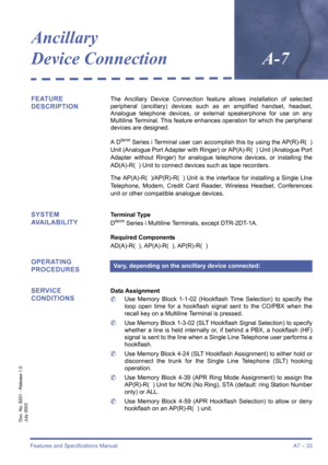 Page 43Features and Specifications ManualA7 – 33
Doc. No. 8201 - Release 1.0
July 2003
Ancillary 
Device Connection
A-7
FEATURE 
DESCRIPTIONThe Ancillary Device Connection feature allows installation of selected
peripheral (ancillary) devices such as an amplified handset, headset,
Analogue telephone devices, or external speakerphone for use on any
Multiline Terminal. This feature enhances operation for which the peripheral
devices are designed.
A D
term Series i Terminal user can accomplish this by using the...