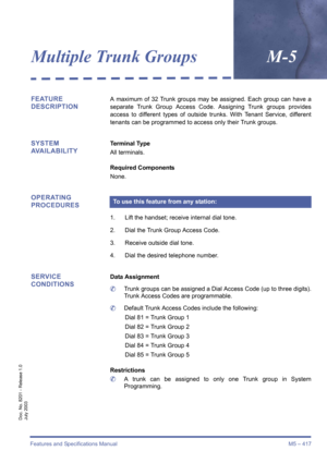 Page 427Features and Specifications Manual M5 – 417
Doc. No. 8201 - Release 1.0
July 2003
Multiple Trunk GroupsM-5
FEATURE 
DESCRIPTIONA maximum of 32 Trunk groups may be assigned. Each group can have a
separate Trunk Group Access Code. Assigning Trunk groups provides
access to different types of outside trunks. With Tenant Service, different
tenants can be programmed to access only their Trunk groups.
SYSTEM 
AVAILABILITYTerminal Type
All terminals.
Required Components
None.
OPERATING 
PROCEDURES
1. Lift the...