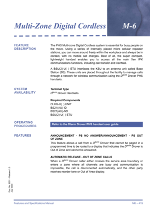 Page 429Features and Specifications Manual M6 – 419
Doc. No. 8201 - Release 1.0
July 2003
Multi-Zone Digital CordlessM-6
FEATURE 
DESCRIPTIONThe PHS Multi-zone Digital Cordless system is essential for busy people on
the move. Using a series of internally placed micro cellular repeater
stations, you can move around freely wi thin the workplace and always be in
contact, with no mobile call charges. Best of all, the super compact,
lightweight handset enables you to access all the main Xen IPK
communications...