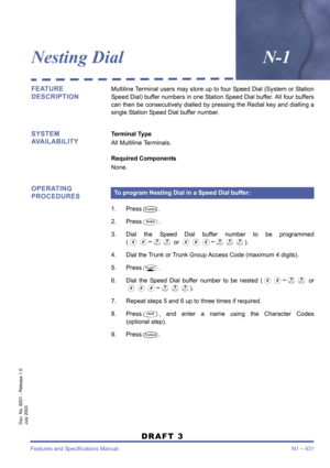 Page 439Features and Specifications Manual N1 – 431
Doc. No. 8201 - Release 1.0
July 2003
DRAFT 3
Nesting DialN-1
FEATURE 
DESCRIPTIONMultiline Terminal users may store up to four Speed Dial (System or Station
Speed Dial) buffer numbers in one Station Speed Dial buffer. All four buffers
can then be consecutively dialled by pressing the Redial key and dialling a
single Station Speed Dial buffer number. 
SYSTEM 
AVAILABILITYTerminal Type
All Multiline Terminals.
Required Components
None.
OPERATING 
PROCEDURES
1....