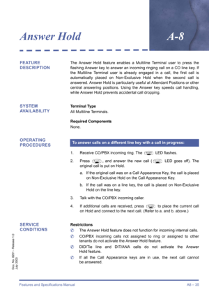 Page 45Features and Specifications ManualA8 – 35
Doc. No. 8201 - Release 1.0
July 2003
Answer HoldA-8
FEATURE 
DESCRIPTIONThe Answer Hold feature enables a Multiline Terminal user to press the
flashing Answer key to answer an incoming ringing call on a CO line key. If
the Multiline Terminal user is already engaged in a call, the first call is
automatically placed on Non-Exclusive Hold when the second call is
answered. Answer Hold is particularly useful at Attendant Positions or other
central answering...