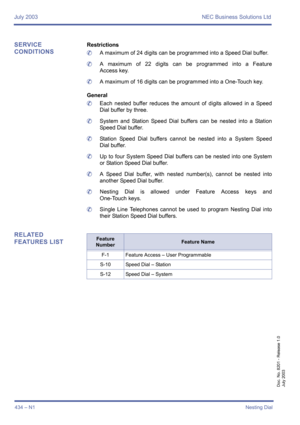 Page 442July 2003 NEC Business Solutions Ltd
434 – N1Nesting Dial
Doc. No. 8201 - Release 1.0
July 2003
SERVICE 
CONDITIONSRestrictions
	A maximum of 24 digits can be programmed into a Speed Dial buffer.
	A maximum of 22 digits can be programmed into a Feature
Access key.
	A maximum of 16 digits can be programmed into a One-Touch key.
General
	Each nested buffer reduces the amount of digits allowed in a Speed
Dial buffer by three.
	System and Station Speed Dial buffers can be nested into a Station
Speed Dial...