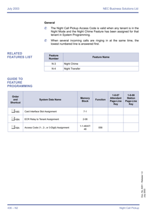 Page 444July 2003 NEC Business Solutions Ltd
436 – N2Night Call Pickup
Doc. No. 8201 - Release 1.0
July 2003
General
	The Night Call Pickup Access Code is valid when any tenant is in the
Night Mode and the Night Chime Feature has been assigned for that
tenant in System Programming.
	When several incoming calls are ringing in at the same time, the
lowest numbered line is answered first.
RELATED 
FEATURES LIST
GUIDE TO 
FEATURE 
PROGRAMMINGFeature 
NumberFeature Name
N-3 Night Chime
N-4 Night Transfer
Order
and...