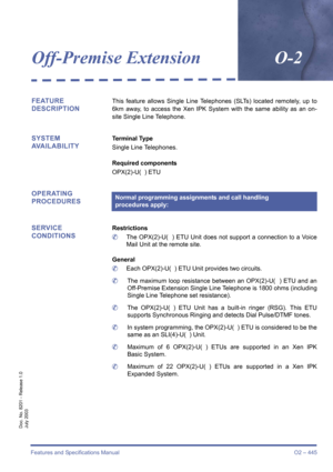 Page 453Features and Specifications Manual O2 – 445
Doc. No. 8201 - Release 1.0
July 2003
Off-Premise ExtensionO-2
FEATURE 
DESCRIPTIONThis feature allows Single Line Telephones (SLTs) located remotely, up to
6km away, to access the Xen IPK System with the same ability as an on-
site Single Line Telephone. 
SYSTEM 
AVAILABILITYTerminal Type
Single Line Telephones.
Required components
OPX(2)-U(  ) ETU
OPERATING 
PROCEDURES
SERVICE 
CONDITIONS
Restrictions
	The OPX(2)-U(  ) ETU Unit does not support a connection...