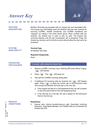 Page 47Features and Specifications ManualA9 – 37
Doc. No. 8201 - Release 1.0
July 2003
Answer KeyA-9
FEATURE 
DESCRIPTIONMultiline Terminals are equipped with an Answer key and associated LED.
The Answer key LED flashes when the Multiline Terminal user receives an
incoming CO/PBX, Tie/DID transferred, and CO/PBX transferred call
ringing/or not ringing in the same tenant group. When multiple calls are
received, the Answer key is used to pick up calls. The Answer key
continues flashing until the last unanswered...