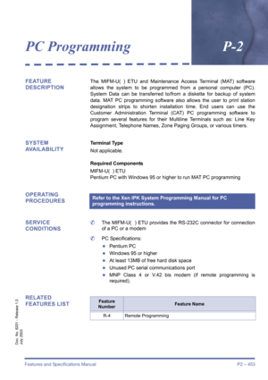 Page 461Features and Specifications Manual P2 – 453
Doc. No. 8201 - Release 1.0
July 2003
PC ProgrammingP-2
FEATURE 
DESCRIPTIONThe MIFM-U( ) ETU and Maintenance Access Terminal (MAT) software
allows the system to be programmed from a personal computer (PC).
System Data can be transferred to/from a diskette for backup of system
data. MAT PC programming software also allows the user to print station
designation strips to shorten installation time. End users can use the
Customer Administration Terminal (CAT) PC...