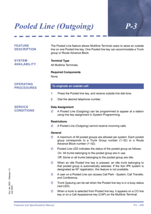 Page 463Features and Specifications Manual P3 – 455
Doc. No. 8201 - Release 1.0
July 2003
Pooled Line (Outgoing)P-3
FEATURE 
DESCRIPTIONThe Pooled Line feature allows Multiline Terminal users to seize an outside
line on one Pooled line key. One Pooled line key can accommodate a Trunk
group or Route Advance Block.
SYSTEM 
AVAILABILITYTerminal Type
All Multiline Terminals.
Required Components
None.
OPERATING 
PROCEDURES
1. Press the Pooled line key, and receive outside line dial tone.
2. Dial the desired telephone...