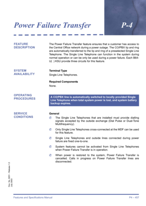 Page 465Features and Specifications Manual P4 – 457
Doc. No. 8201 - Release 1.0
July 2003
Power Failure TransferP-4
FEATURE 
DESCRIPTIONThe Power Failure Transfer feature ensures that a customer has access to
the Central Office network during a power outage. The CO/PBX tip and ring
are automatically transferred to the tip and ring of a preselected Single Line
Telephone. The Single Line Telephone can function in the system during
normal operation or can be only be used during a power failure. Each B64-
U(  ) KSU...