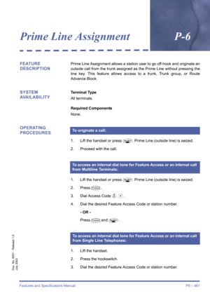 Page 469Features and Specifications Manual P6 – 461
Doc. No. 8201 - Release 1.0
July 2003
Prime Line AssignmentP-6
FEATURE 
DESCRIPTIONPrime Line Assignment allows a station user to go off-hook and originate an
outside call from the trunk assigned as the Prime Line without pressing the
line key. This feature allows access to a trunk, Trunk group, or Route
Advance Block.
SYSTEM 
AVAILABILITYTerminal Type
All terminals.
Required Components
None.
OPERATING 
PROCEDURES
1. Lift the handset or pressP. Prime Line...