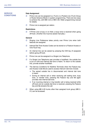 Page 470July 2003 NEC Business Solutions Ltd
462 – P6Prime Line Assignment
Doc. No. 8201 - Release 1.0
July 2003
SERVICE 
CONDITIONSData Assignment
	Prime Line can be assigned to a Trunk or a Pooled Line (Trunk Group
or Route Advance Block) in system programming. There are two ways
to achieve this, with MB 4-23 or MB 4-05. Refer programming manual
for details.
	Prime Line is assigned per station.
Restrictions
	If Prime Line is busy or on Hold, a busy tone is received when going
off-hook. (Another line must be...