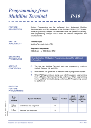 Page 479Features and Specifications Manual P10 – 471
Doc. No. 8201 - Release 1.0
July 2003
Programming from 
Multiline TerminalP-10
FEATURE 
DESCRIPTIONSystem Programming can be performed from designated Multiline
Terminals (with an LCD) connected to the first two ESI(8)-U( ) ETU ports.
Some programming changes can be entered while the system is operating,
other programming changes occur when the affected telephones and
circuits are idle.
SYSTEM 
AVAILABILITYTerminal Type
Multiline Terminals (with LCD).
Required...