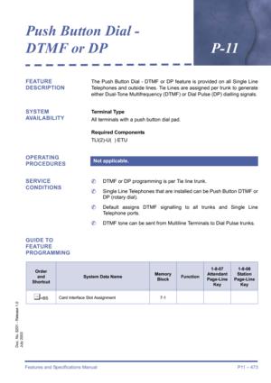 Page 481Features and Specifications Manual P11 – 473
Doc. No. 8201 - Release 1.0
July 2003
Push Button Dial - 
DTMF or DPP-11
FEATURE 
DESCRIPTIONThe Push Button Dial - DTMF or DP feature is provided on all Single Line
Telephones and outside lines. Tie Lines are assigned per trunk to generate
either Dual-Tone Multifrequency (DTMF) or Dial Pulse (DP) dialling signals.
SYSTEM 
AVAILABILITYTerminal Type
All terminals with a push button dial pad.
Required Components
TLI(2)-U(  ) ETU
OPERATING 
PROCEDURES
SERVICE...