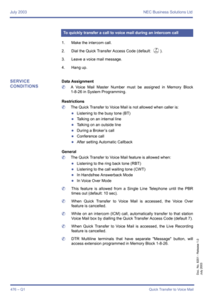 Page 484July 2003 NEC Business Solutions Ltd
476 – Q1Quick Transfer to Voice Mail
Doc. No. 8201 - Release 1.0
July 2003
1. Make the intercom call.
2. Dial the Quick Transfer Access Code (default: 
G).
3. Leave a voice mail message.
4. Hang up.
SERVICE 
CONDITIONSData Assignment
	A Voice Mail Master Number must be assigned in Memory Block
1-8-26 in System Programming.
Restrictions
	The Quick Transfer to Voice Mail is not allowed when caller is:
zListening to the busy tone (BT)
zTalking on an internal line...