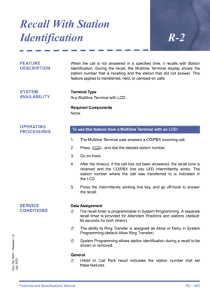 Page 491Features and Specifications Manual R2 – 483
Doc. No. 8201 - Release 1.0
July 2003
Recall With Station 
IdentificationR-2
FEATURE 
DESCRIPTIONWhen the call is not answered in a specified time, it recalls with Station
Identification. During the recall, the Multiline Terminal display shows the
station number that is recalling and the station that did not answer. This
feature applies to transferred, held, or camped-on calls.
SYSTEM 
AVAILABILITYTerminal Type
Any Multiline Terminal with LCD.
Required...