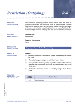 Page 499Features and Specifications Manual R6 – 491
Doc. No. 8201 - Release 1.0
July 2003
Restriction (Outgoing)R-6
FEATURE 
DESCRIPTIONThe Restriction (Outgoing) feature denies station users the ability to
originate outside calls per station/per trunk. At stations where Outgoing
Restriction is assigned, users can continue to answer incoming calls, place
and receive internal calls, and pick up held lines on a specified trunk. The
number of digits dialled on outgoing calls may also be restricted per station....