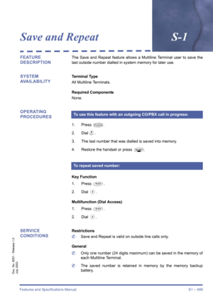 Page 507Features and Specifications Manual S1 – 499
Doc. No. 8201 - Release 1.0
July 2003
Save and RepeatS-1
FEATURE 
DESCRIPTIONThe Save and Repeat feature allows a Multiline Terminal user to save the
last outside number dialled in system memory for later use.
SYSTEM 
AVAILABILITYTerminal Type
All Multiline Terminals.
Required Components
None.
OPERATING 
PROCEDURES
1. Press T.
2. Dial
I.
3. The last number that was dialled is saved into memory.
4. Restore the handset or press 
P.
Key Function
1. Press 
Q.
2....