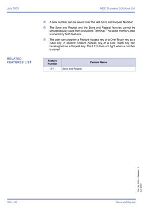 Page 508July 2003 NEC Business Solutions Ltd
500 – S1Save and Repeat
Doc. No. 8201 - Release 1.0
July 2003
	A new number can be saved over the last Save and Repeat Number.
	The Save and Repeat and the Store and Repeat features cannot be
simultaneously used from a Multiline Terminal. The same memory area
is shared by both features. 
	The user can program a Feature Access key or a One-Touch key as a
Save key. A second Feature Access key or a One-Touch key can
be assigned as a Repeat key. The LED does not light...