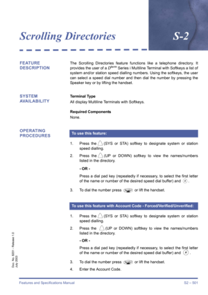 Page 509Features and Specifications Manual S2 – 501
Doc. No. 8201 - Release 1.0
July 2003
Scrolling DirectoriesS-2
FEATURE 
DESCRIPTIONThe Scrolling Directories feature functions like a telephone directory. It
provides the user of a Dterm Series i Multiline Terminal with Softkeys a list of
system and/or station speed dialling numbers. Using the softkeys, the user
can select a speed dial number and then dial the number by pressing the
Speaker key or by lifting the handset.
SYSTEM 
AVAILABILITYTerminal Type
All...