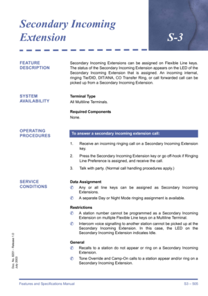 Page 513Features and Specifications Manual S3 – 505
Doc. No. 8201 - Release 1.0
July 2003
Secondary Incoming 
Extension S-3
FEATURE 
DESCRIPTIONSecondary Incoming Extensions can be assigned on Flexible Line keys.
The status of the Secondary Incoming Extension appears on the LED of the
Secondary Incoming Extension that is assigned. An incoming internal,
ringing Tie/DID, DIT/ANA, CO Transfer Ring, or call forwarded call can be
picked up from a Secondary Incoming Extension.
SYSTEM 
AVAILABILITYTerminal Type
All...