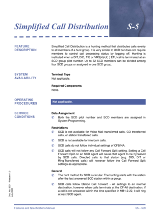 Page 517Features and Specifications Manual S5 – 509
Doc. No. 8201 - Release 1.0
July 2003
Simplified Call DistributionS-5
FEATURE 
DESCRIPTIONSimplified Call Distribution is a hunting method that distributes calls evenly
to all members of a hunt group. It is very similar to UCD but does not require
members to control call processing status by logging off. Hunting is
instituted when a DIT, DID, TIE or VRS(4)-U(  ) ETU call is terminated at an
SCD group pilot number. Up to 32 SCD members can be divided among
four...