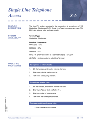 Page 519Features and Specifications Manual S6 – 511
Doc. No. 8201 - Release 1.0
July 2003
Single Line Telephone 
AccessS-6
FEATURE 
DESCRIPTIONThe Xen IPK system provides for the connection of a maximum of 118
Single Line Telephones (SLTs). Single Line Telephone users can make CO/
PBX calls, internal calls, and paging calls. 
SYSTEM 
AVAILABILITYTerminal Type
Single Line Telephones.
Required Components
OPX(2)-U(  ) ETU
SLI(8)-U(  ) ETU
SLI(4)-U(  ) ETU
SLT(1)-U(  ) ADP connected to a ESIB/ESIE(8)-U(  ) ETU port...