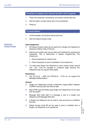 Page 520July 2003 NEC Business Solutions Ltd
512 – S6Single Line Telephone Access
Doc. No. 8201 - Release 1.0
July 2003
1. Press the hookswitch momentarily, and receive internal dial tone.
2. Dial the station number where call is to be transferred.
3. Hang up.
1. Lift the handset, and receive internal dial tone.
2. Dial the Feature Access Code.
SERVICE 
CONDITIONSData Assignment
	All Feature Access Codes can be used from a Single Line Telephone if
allowed by Station Class of Service.
	Internal and outside calls...