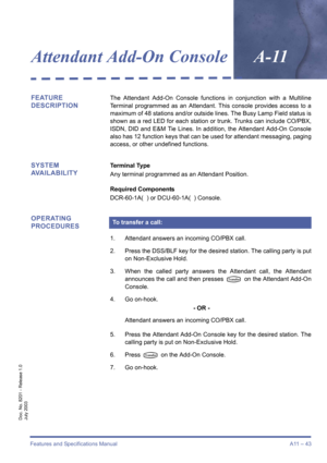 Page 53Features and Specifications Manual A11 – 43
Doc. No. 8201 - Release 1.0
July 2003
Attendant Add-On ConsoleA-11
FEATURE 
DESCRIPTIONThe Attendant Add-On Console functions in conjunction with a Multiline
Terminal programmed as an Attendant. This console provides access to a
maximum of 48 stations and/or outside lines. The Busy Lamp Field status is
shown as a red LED for each station or trunk. Trunks can include CO/PBX,
ISDN, DID and E&M Tie Lines. In addition, the Attendant Add-On Console
also has 12...