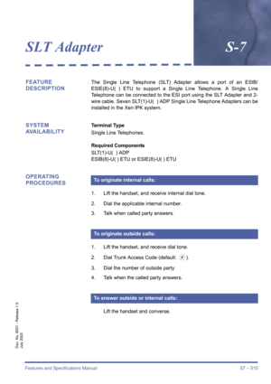 Page 523Features and Specifications Manual S7 – 515
Doc. No. 8201 - Release 1.0
July 2003
SLT AdapterS-7
FEATURE 
DESCRIPTIONThe Single Line Telephone (SLT) Adapter allows a port of an ESIB/
ESIE(8)-U( ) ETU to support a Single Line Telephone. A Single Line
Telephone can be connected to the ESI port using the SLT Adapter and 2-
wire cable. Seven SLT(1)-U( ) ADP Single Line Telephone Adapters can be
installed in the Xen IPK system.
SYSTEM 
AVAILABILITYTerminal Type
Single Line Telephones.
Required Components...