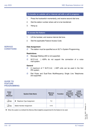 Page 524July 2003 NEC Business Solutions Ltd
516 – S7SLT Adapter
Doc. No. 8201 - Release 1.0
July 2003
1. Press the hookswitch momentarily, and receive second dial tone.
2. Dial the station number where call is to be transferred.
3. Hang up.
1. Lift the handset, and receive internal dial tone.
2. Dial the applicable Feature Access Code.
SERVICE 
CONDITIONSData Assignment
	The station must be specified as an SLT in System Programming. 
Restrictions
	Message Waiting LED is not supported.
	SLT(1)-U(  ) ADPs do not...