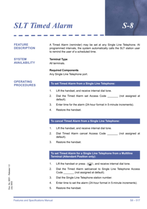 Page 525Features and Specifications Manual S8 – 517
Doc. No. 8201 - Release 1.0
July 2003
SLT Timed AlarmS-8
FEATURE 
DESCRIPTIONA Timed Alarm (reminder) may be set at any Single Line Telephone. At
programmed intervals, the system automatically calls the SLT station user
to remind the user of a scheduled time.
SYSTEM 
AVAILABILITYTerminal Type
All terminals.
Required Components
Any Single Line Telephone port.
OPERATING 
PROCEDURES
1. Lift the handset, and receive internal dial tone.
2. Dial the Timed Alarm set...