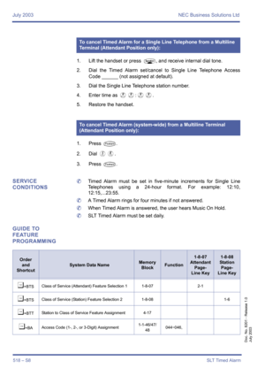 Page 526July 2003 NEC Business Solutions Ltd
518 – S8SLT Timed Alarm
Doc. No. 8201 - Release 1.0
July 2003
1. Lift the handset or press P, and receive internal dial tone.
2. Dial the Timed Alarm set/cancel to Single Line Telephone Access
Code ______ (not assigned at default).
3. Dial the Single Line Telephone station number.
4. Enter time as 
II:II.
5. Restore the handset.
1. Press 
T.
2. Dial 
EH.
3. Press 
T.
SERVICE 
CONDITIONS	Timed Alarm must be set in five-minute increments for Single Line
Telephones using...