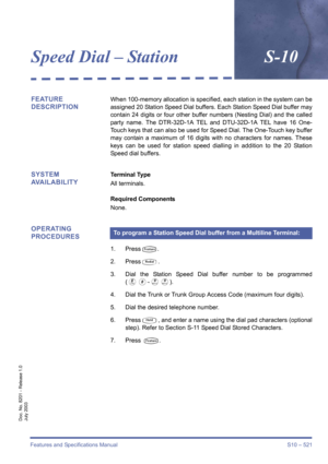 Page 529Features and Specifications Manual S10 – 521
Doc. No. 8201 - Release 1.0
July 2003
Speed Dial – StationS-10
FEATURE 
DESCRIPTIONWhen 100-memory allocation is specified, each station in the system can be
assigned 20 Station Speed Dial buffers. Each Station Speed Dial buffer may
contain 24 digits or four other buffer numbers (Nesting Dial) and the called
party name. The DTR-32D-1A TEL and DTU-32D-1A TEL have 16 One-
Touch keys that can also be used for Speed Dial. The One-Touch key buffer
may contain a...