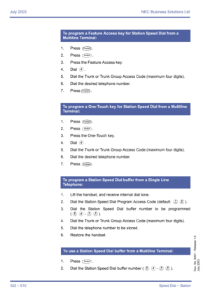 Page 530July 2003 NEC Business Solutions Ltd
522 – S10Speed Dial – Station
Doc. No. 8201 - Release 1.0
July 2003
1. Press T.
2. Press 
Q.
3. Press the Feature Access key.
4. Dial 
0.
5. Dial the Trunk or Trunk Group Access Code (maximum four digits).
6. Dial the desired telephone number.
7. Press
T.
1. Press 
T. 
2. Press 
Q.
3. Press the One-Touch key.
4. Dial 
0.
5. Dial the Trunk or Trunk Group Access Code (maximum four digits).
6. Dial the desired telephone number.
7. Press 
T.
1. Lift the handset, and...