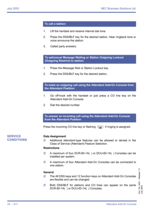 Page 54July 2003 NEC Business Solutions Ltd
44  – A11Attendant Add-On Console
Doc. No. 8201 - Release 1.0
July 2003
1. Lift the handset and receive internal dial tone.
2. Press the DSS/BLF key for the desired station. Hear ringback tone or
voice announce the station.
3. Called party answers.
1. Press the Message Wait or Station Lockout key.
2. Press the DSS/BLF key for the desired station.
1. Go off-hook with the handset or just press a CO line key on the
Attendant Add-On Console.
2. Dial the desired number....