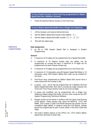 Page 531Xen IPK Features and Specifications Manual
Features and Specifications Manual S10 – 523
Doc. No. 8201 - Release 1.0
July 2003
1. Press the desired Feature Access or One-Touch key.
1. Lift the handset, and receive internal dial tone.
2. Dial the Station Speed Dial Access Code (default: 
J).
3. Dial the Station Speed Dial buffer number (
H0~II).
4. Talk with the called party.
SERVICE 
CONDITIONSData Assignment
	An 80 or 1000 System Speed Dial is Assigned in System
Programming. 
General
	A maximum of 24...