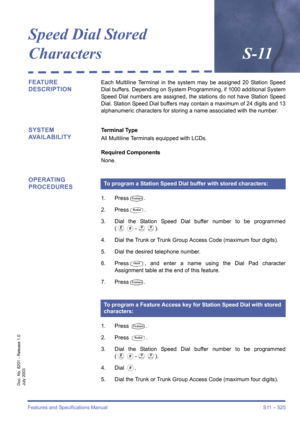 Page 533Features and Specifications Manual S11 – 525
Doc. No. 8201 - Release 1.0
July 2003
Speed Dial Stored 
CharactersS-11
FEATURE 
DESCRIPTIONEach Multiline Terminal in the system may be assigned 20 Station Speed
Dial buffers. Depending on System Programming, if 1000 additional System
Speed Dial numbers are assigned, the stations do not have Station Speed
Dial. Station Speed Dial buffers may contain a maximum of 24 digits and 13
alphanumeric characters for storing a name associated with the number.
SYSTEM...