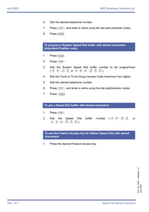 Page 534July 2003 NEC Business Solutions Ltd
526 – S11Speed Dial Stored Characters
Doc. No. 8201 - Release 1.0
July 2003
6. Dial the desired telephone number.
7. Press
U, and enter a name using the dial pad character codes.
8. Press
T.
1. Press
T.
2. Press
Q.
3. Dial the System Speed Dial buffer number to be programmed
(
00~GI or 000~III). 
4. Dial the Trunk or Trunk Group Access Code (maximum four digits).
5. Dial the desired telephone number.
6. Press
U, and enter a name using the dial padcharacter codes.
7....