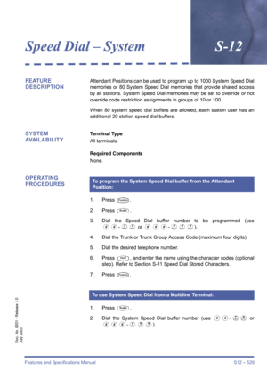 Page 537Features and Specifications Manual S12 – 529
Doc. No. 8201 - Release 1.0
July 2003
Speed Dial – SystemS-12
FEATURE 
DESCRIPTIONAttendant Positions can be used to program up to 1000 System Speed Dial
memories or 80 System Speed Dial memories that provide shared access
by all stations. System Speed Dial memories may be set to override or not
override code restriction assignments in groups of 10 or 100.
When 80 system speed dial buffers are allowed, each station user has an
additional 20 station speed dial...