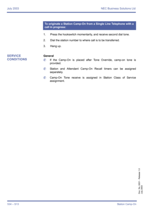 Page 542July 2003 NEC Business Solutions Ltd
534 – S13Station Camp-On
Doc. No. 8201 - Release 1.0
July 2003
1. Press the hookswitch momentarily, and receive second dial tone.
2. Dial the station number to where call is to be transferred.
3. Hang up.
SERVICE 
CONDITIONSGeneral
	If the Camp-On is placed after Tone Override, camp-on tone is
provided.
	Station and Attendant Camp-On Recall timers can be assigned
separately.
	Camp-On Tone receive is assigned in Station Class of Service
assignment.
To originate a...