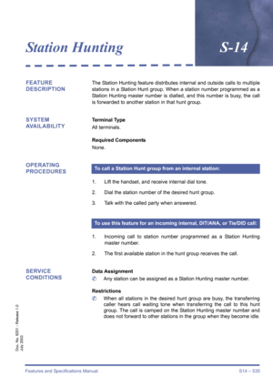 Page 543Features and Specifications Manual S14 – 535
Doc. No. 8201 - Release 1.0
July 2003
Station HuntingS-14
FEATURE 
DESCRIPTIONThe Station Hunting feature distributes internal and outside calls to multiple
stations in a Station Hunt group. When a station number programmed as a
Station Hunting master number is dialled, and this number is busy, the call
is forwarded to another station in that hunt group.
SYSTEM 
AVAILABILITYTerminal Type
All terminals.
Required Components
None.
OPERATING 
PROCEDURES
1. Lift...