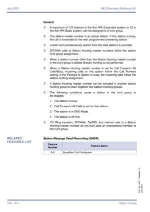 Page 544July 2003 NEC Business Solutions Ltd
536 – S14Station Hunting
Doc. No. 8201 - Release 1.0
July 2003
General
	A maximum of 120 stations in the Xen IPK Expanded system or 32 in
the Xen IPK Basic system, can be assigned to a hunt group.
	The station master number is an actual station. If this station is busy,
the call is forwarded to the next programmed answering station.
	Linear hunt (consecutively search from the lead station) is provided.
	DIT/ANA calls to Station Hunting master numbers follow the...